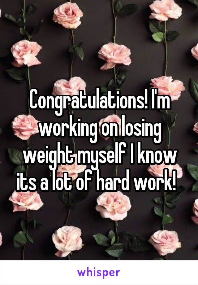 Congratulations! I'm working on losing weight myself I know its a lot of hard work!  