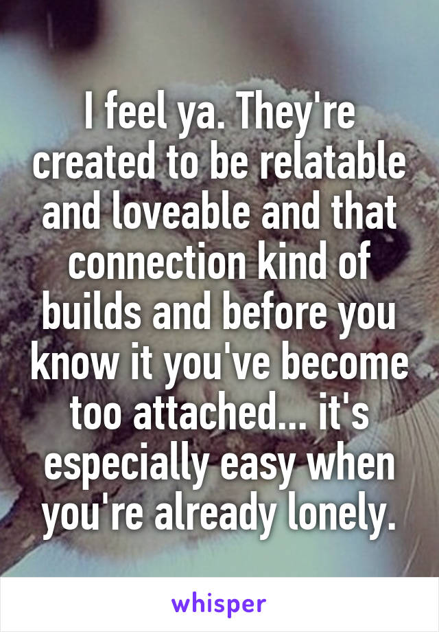 I feel ya. They're created to be relatable and loveable and that connection kind of builds and before you know it you've become too attached... it's especially easy when you're already lonely.