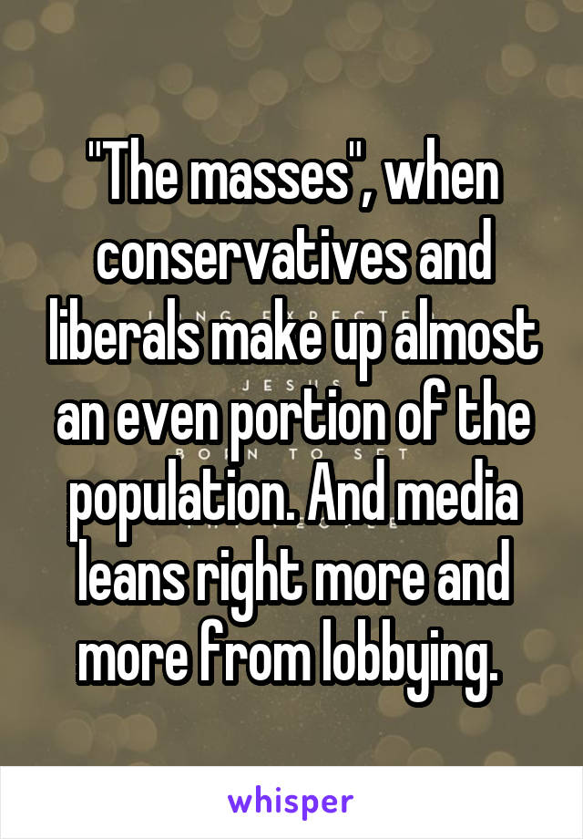 "The masses", when conservatives and liberals make up almost an even portion of the population. And media leans right more and more from lobbying. 