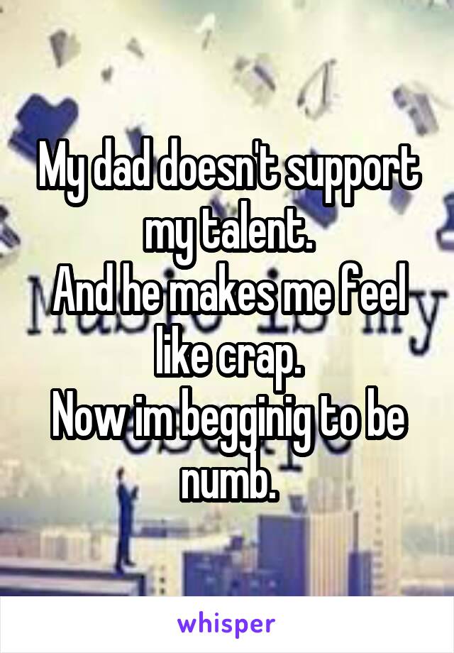 My dad doesn't support my talent.
And he makes me feel like crap.
Now im begginig to be numb.