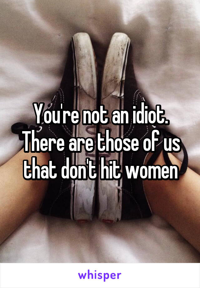 You're not an idiot. There are those of us that don't hit women
