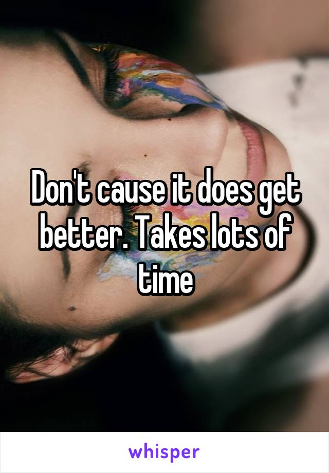 Don't cause it does get better. Takes lots of time