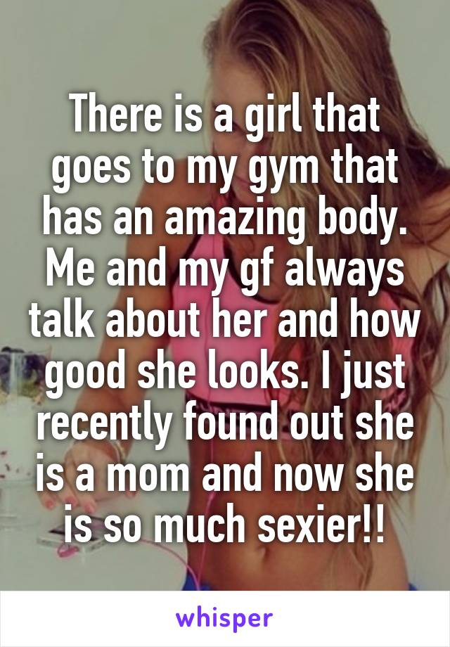 There is a girl that goes to my gym that has an amazing body. Me and my gf always talk about her and how good she looks. I just recently found out she is a mom and now she is so much sexier!!