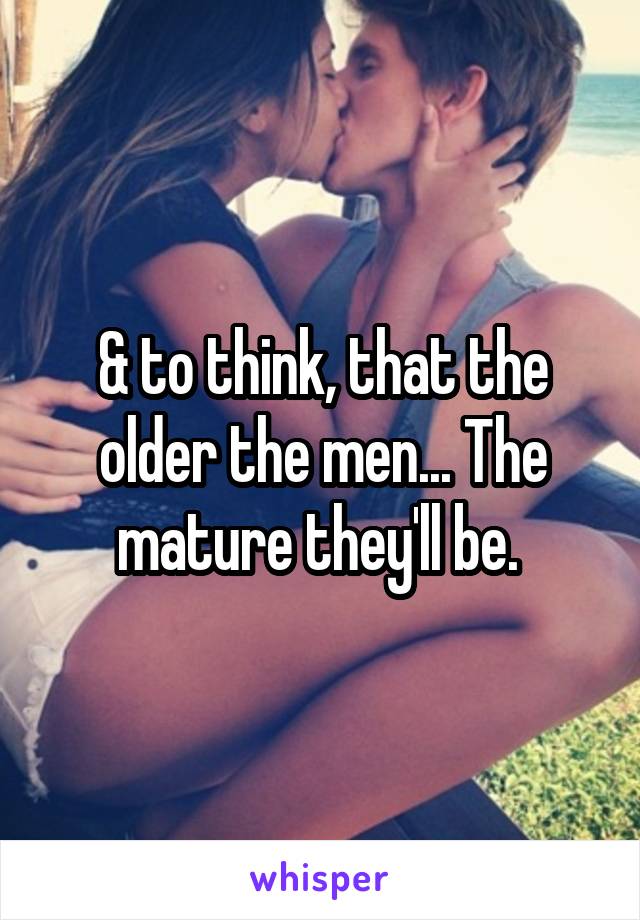& to think, that the older the men... The mature they'll be. 