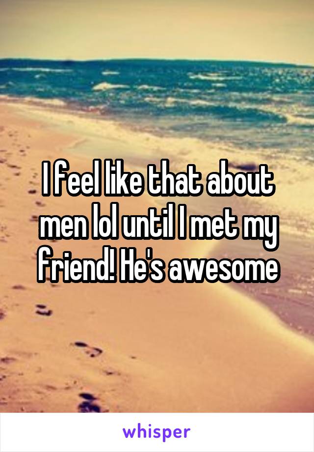 I feel like that about men lol until I met my friend! He's awesome