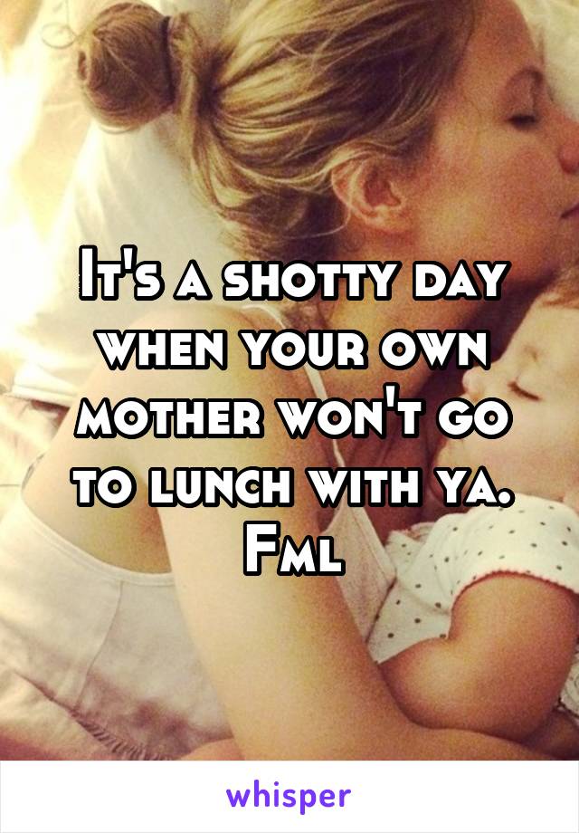 It's a shotty day when your own mother won't go to lunch with ya. Fml