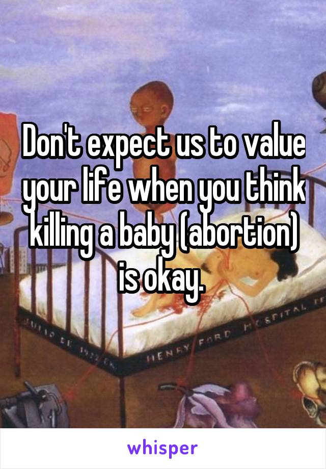 Don't expect us to value your life when you think killing a baby (abortion) is okay. 
