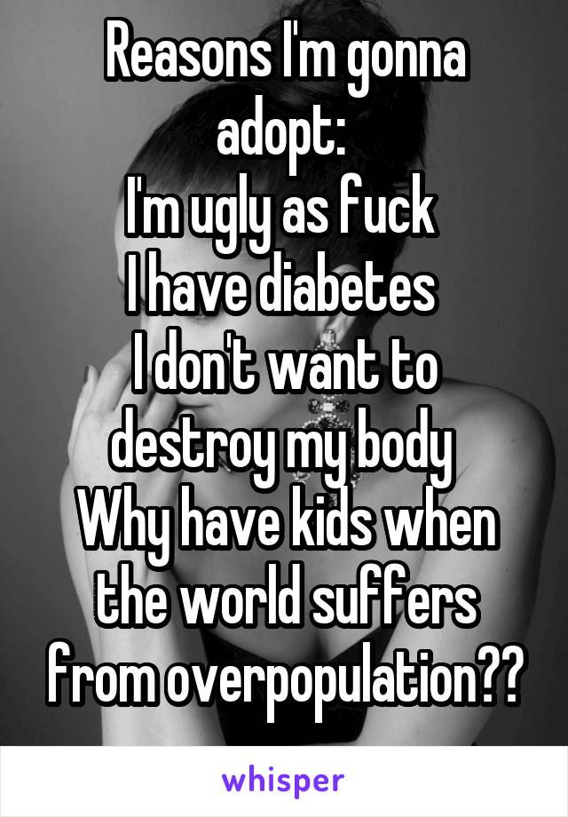 Reasons I'm gonna adopt: 
I'm ugly as fuck 
I have diabetes 
I don't want to destroy my body 
Why have kids when the world suffers from overpopulation??
