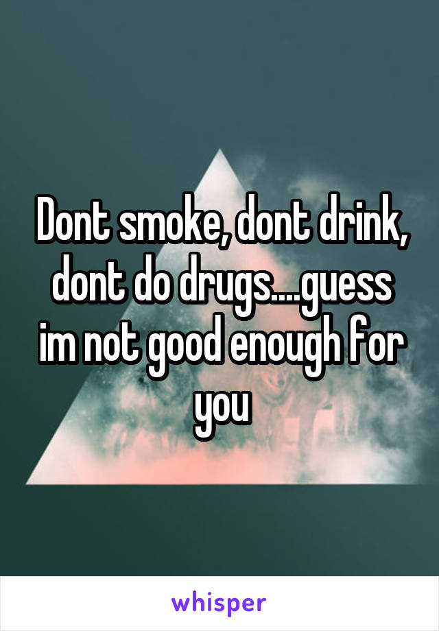 Dont smoke, dont drink, dont do drugs....guess im not good enough for you