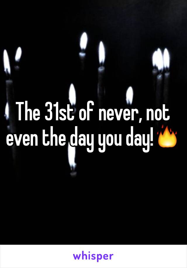 The 31st of never, not even the day you day!🔥