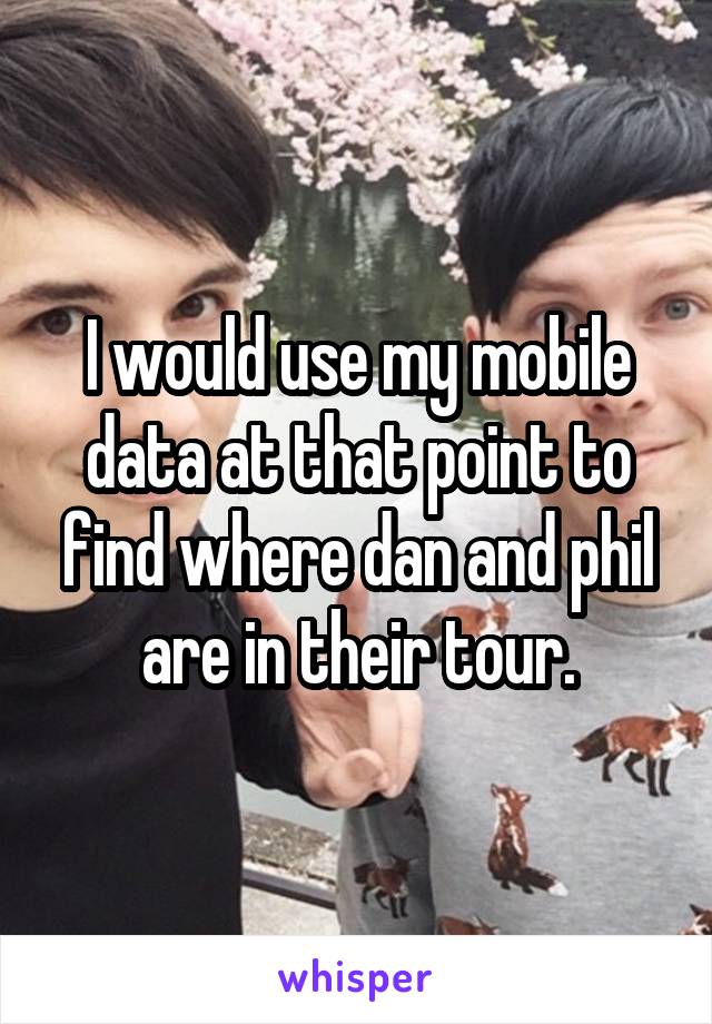 I would use my mobile data at that point to find where dan and phil are in their tour.