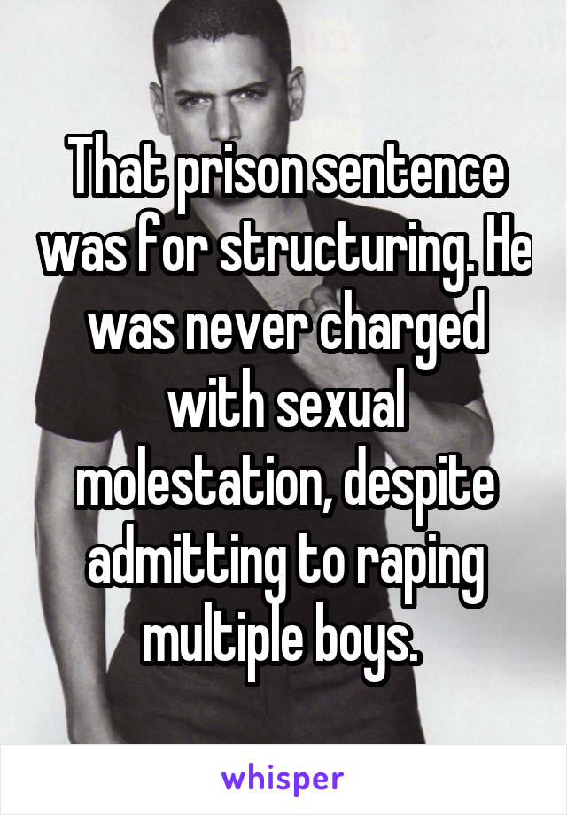 That prison sentence was for structuring. He was never charged with sexual molestation, despite admitting to raping multiple boys. 