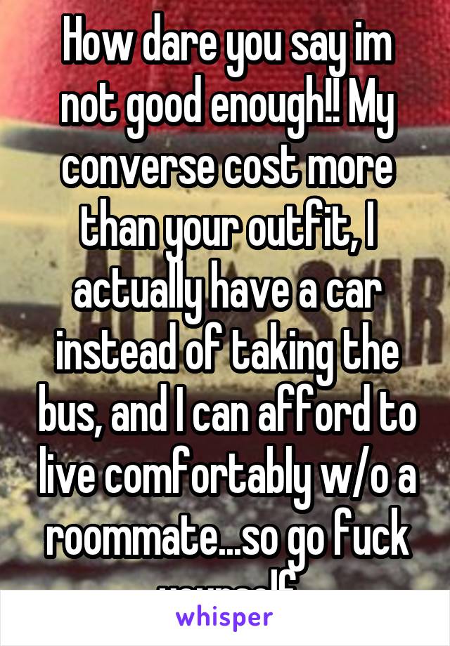 How dare you say im not good enough!! My converse cost more than your outfit, I actually have a car instead of taking the bus, and I can afford to live comfortably w/o a roommate...so go fuck yourself