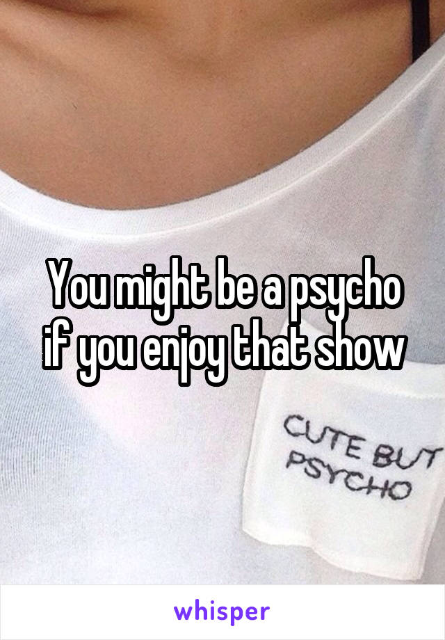You might be a psycho if you enjoy that show
