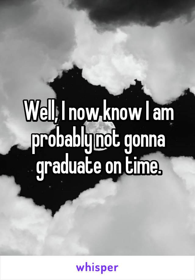 Well, I now know I am probably not gonna graduate on time.