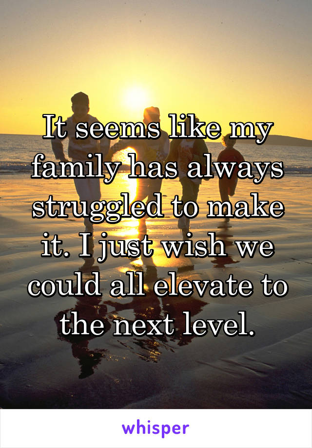 It seems like my family has always struggled to make it. I just wish we could all elevate to the next level.