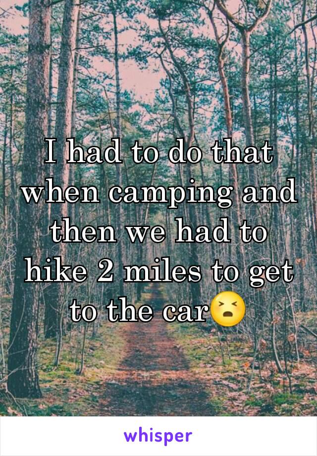 I had to do that when camping and then we had to hike 2 miles to get to the car😣