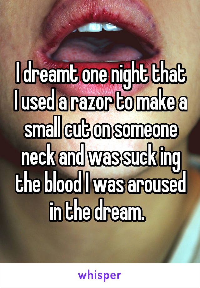 I dreamt one night that I used a razor to make a small cut on someone neck and was suck ing the blood I was aroused in the dream.  