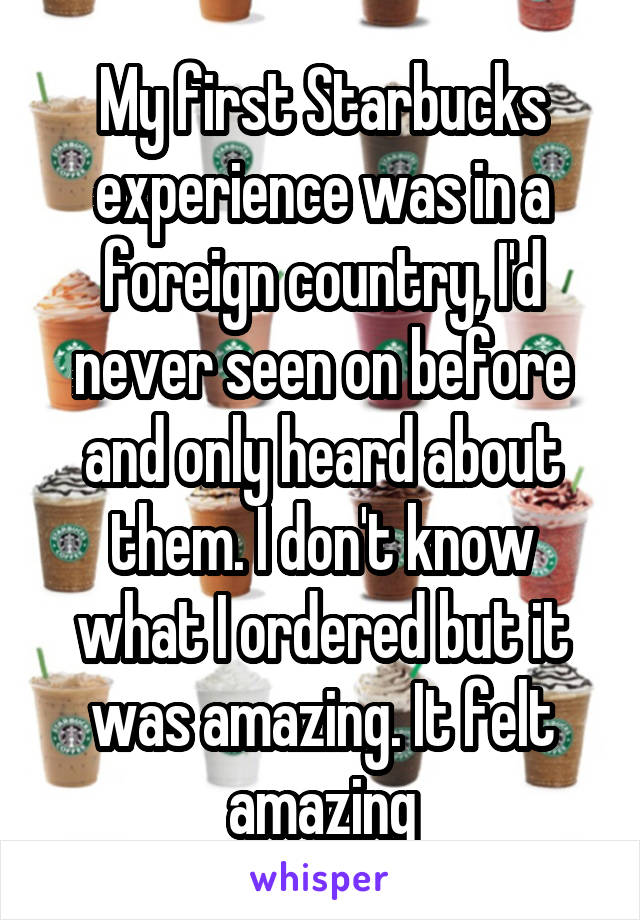 My first Starbucks experience was in a foreign country, I'd never seen on before and only heard about them. I don't know what I ordered but it was amazing. It felt amazing