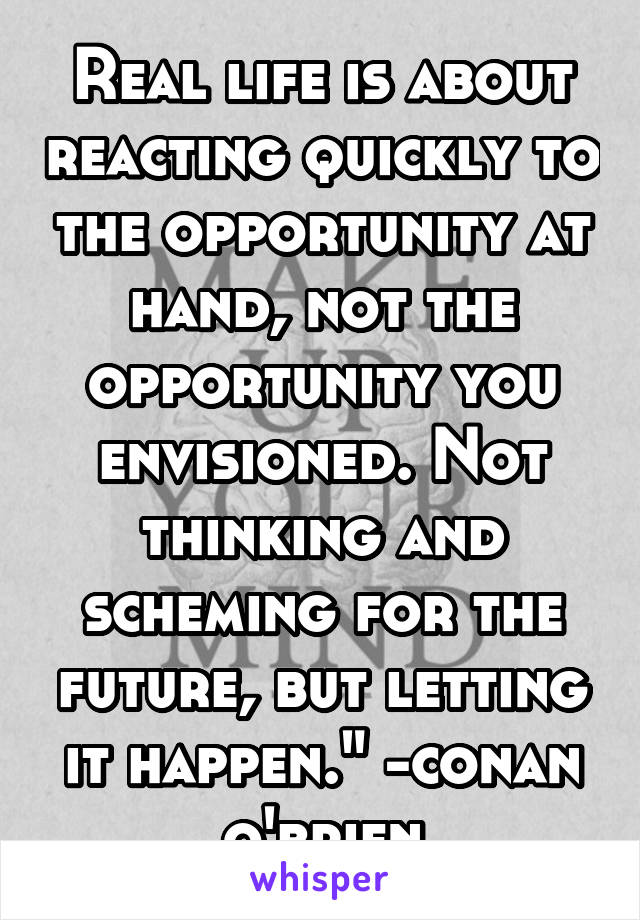 Real life is about reacting quickly to the opportunity at hand, not the opportunity you envisioned. Not thinking and scheming for the future, but letting it happen." -conan o'brien