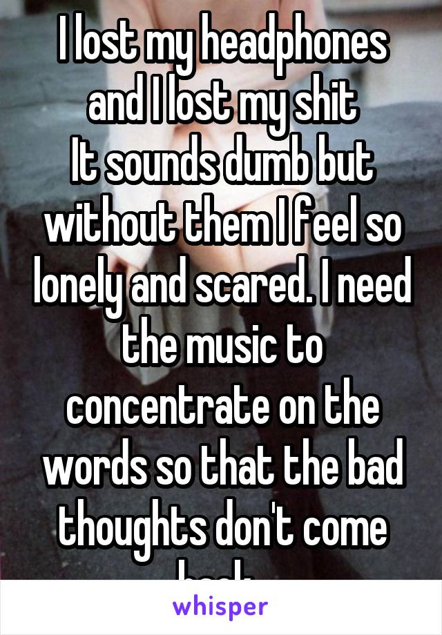 I lost my headphones and I lost my shit
It sounds dumb but without them I feel so lonely and scared. I need the music to concentrate on the words so that the bad thoughts don't come back. 