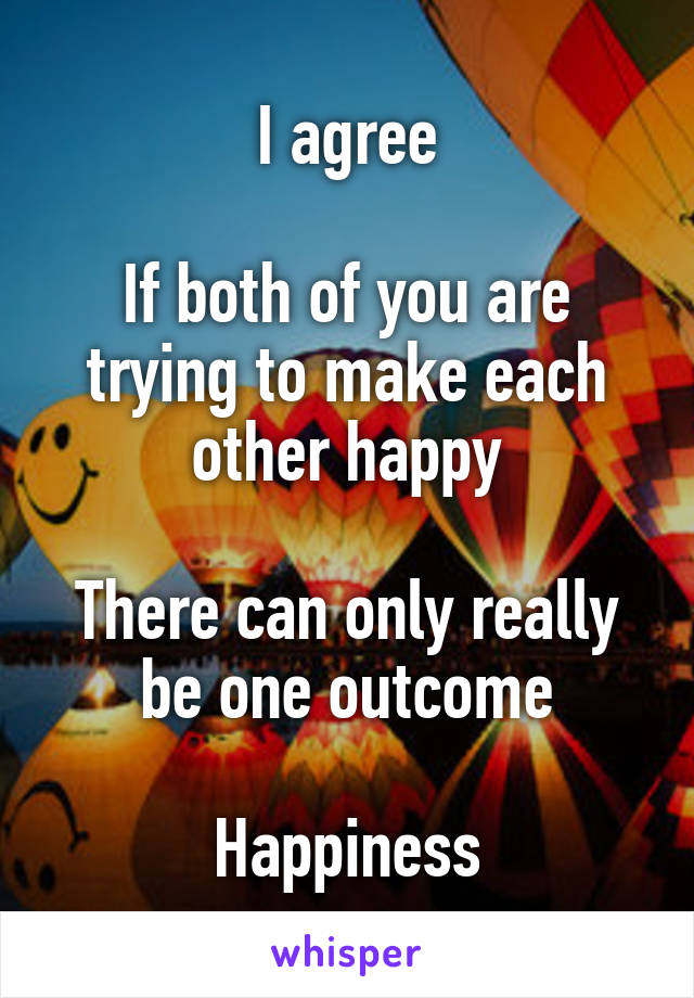 I agree

If both of you are trying to make each other happy

There can only really be one outcome

Happiness