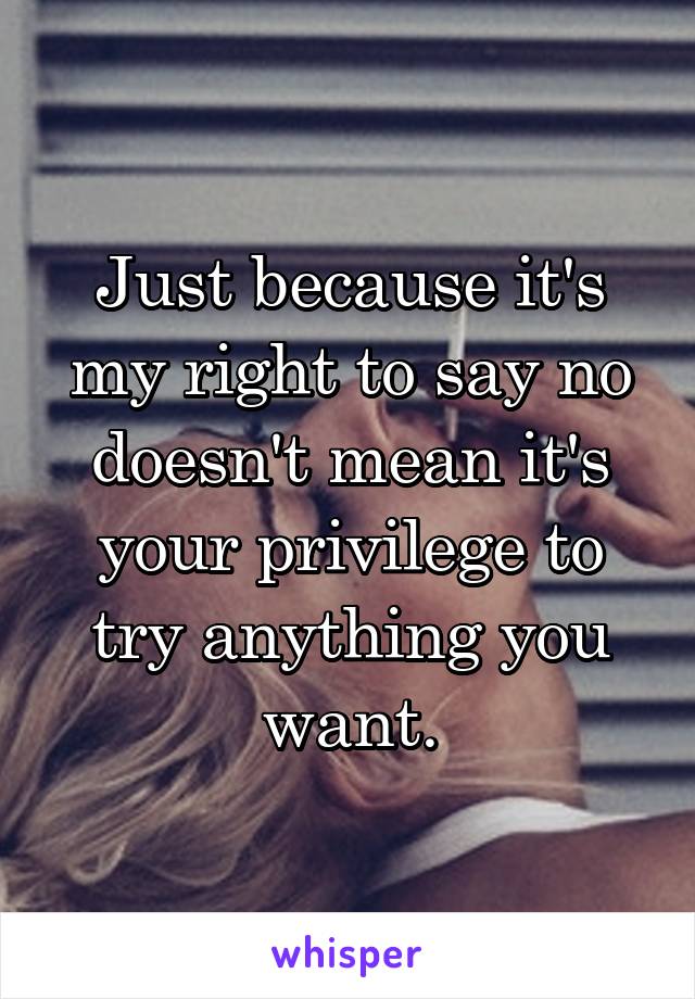 Just because it's my right to say no doesn't mean it's your privilege to try anything you want.