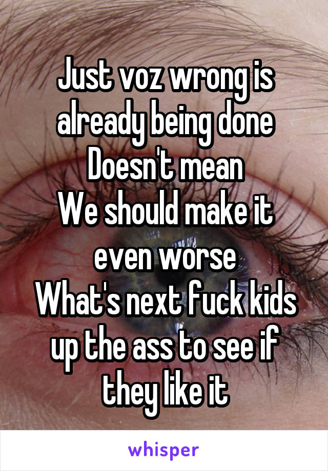 Just voz wrong is already being done
Doesn't mean
We should make it even worse
What's next fuck kids up the ass to see if they like it