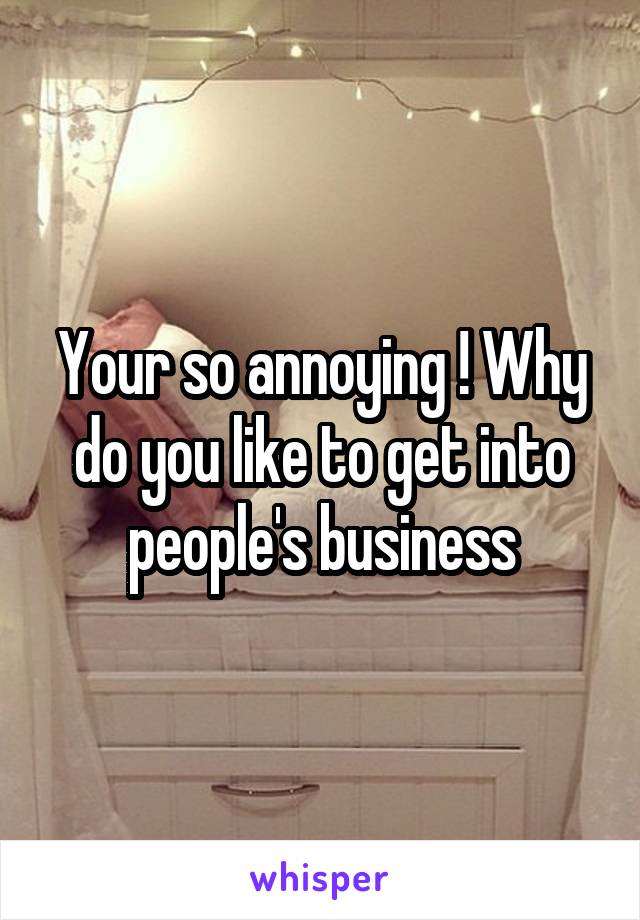 Your so annoying ! Why do you like to get into people's business