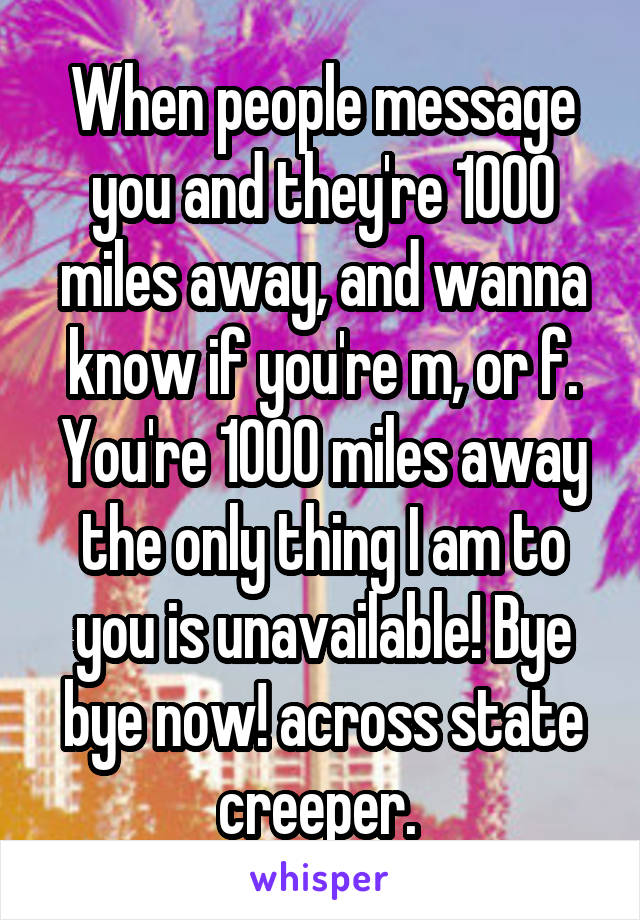When people message you and they're 1000 miles away, and wanna know if you're m, or f.
You're 1000 miles away the only thing I am to you is unavailable! Bye bye now! across state creeper. 