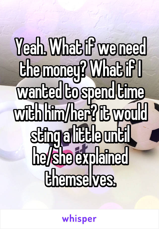 Yeah. What if we need the money? What if I wanted to spend time with him/her? it would sting a little until he/she explained themselves.