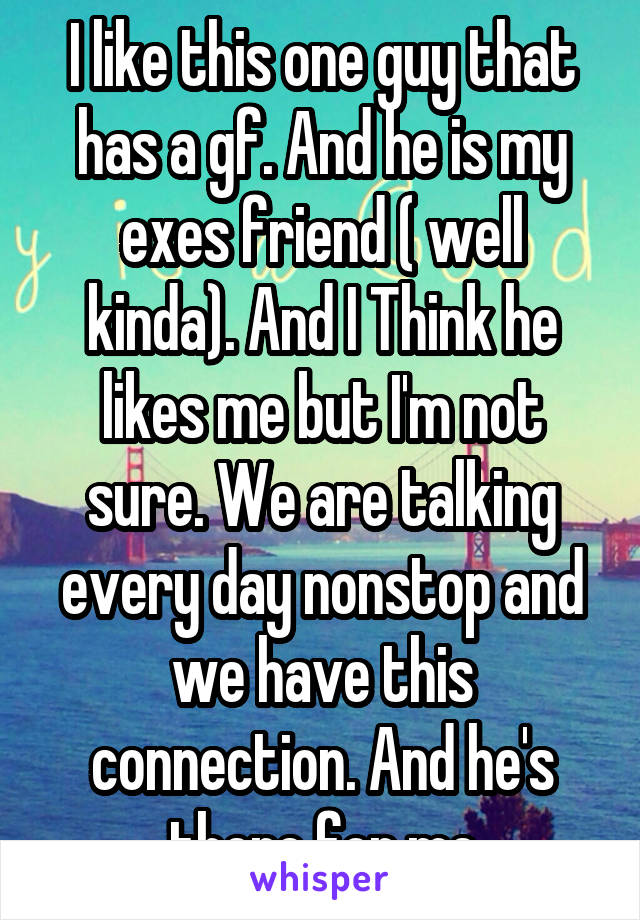 I like this one guy that has a gf. And he is my exes friend ( well kinda). And I Think he likes me but I'm not sure. We are talking every day nonstop and we have this connection. And he's there for me