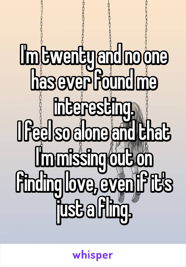 I'm twenty and no one has ever found me interesting.
I feel so alone and that I'm missing out on finding love, even if it's just a fling.