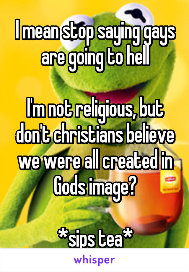 I mean stop saying gays are going to hell

I'm not religious, but don't christians believe we were all created in Gods image?

*sips tea*