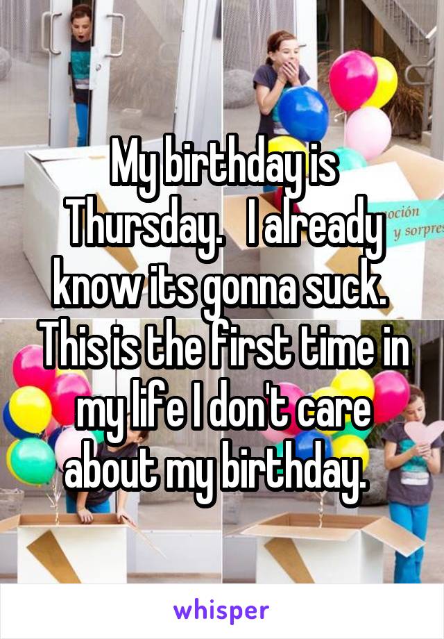 My birthday is Thursday.   I already know its gonna suck.  This is the first time in my life I don't care about my birthday.  