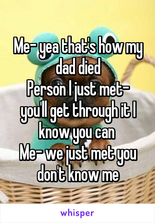Me- yea that's how my dad died
Person I just met- you'll get through it I know you can 
Me- we just met you don't know me