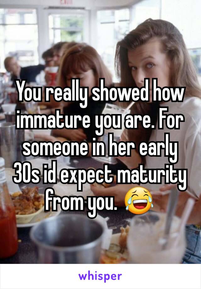 You really showed how immature you are. For someone in her early 30s id expect maturity from you. 😂