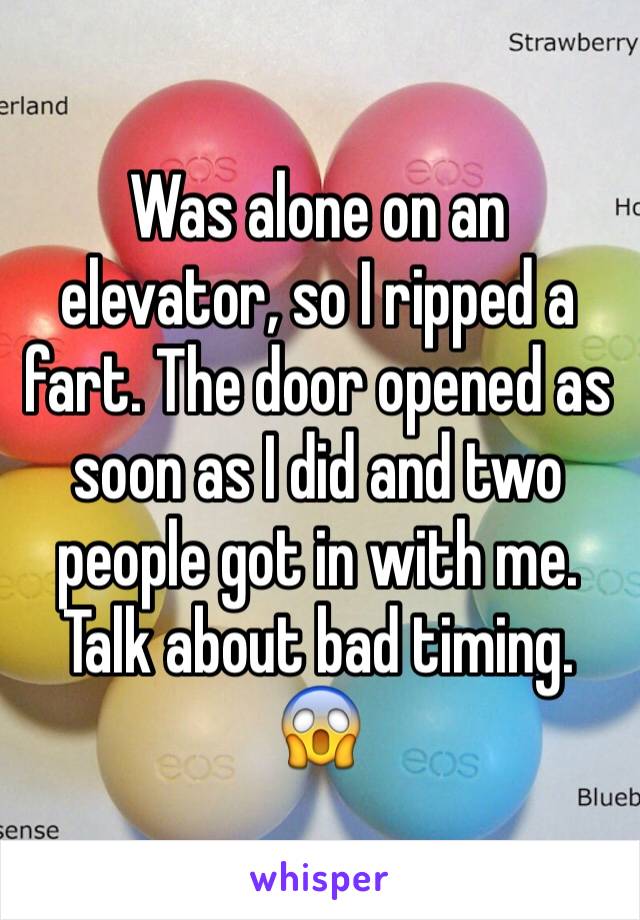 Was alone on an elevator, so I ripped a fart. The door opened as soon as I did and two people got in with me. Talk about bad timing. 
😱