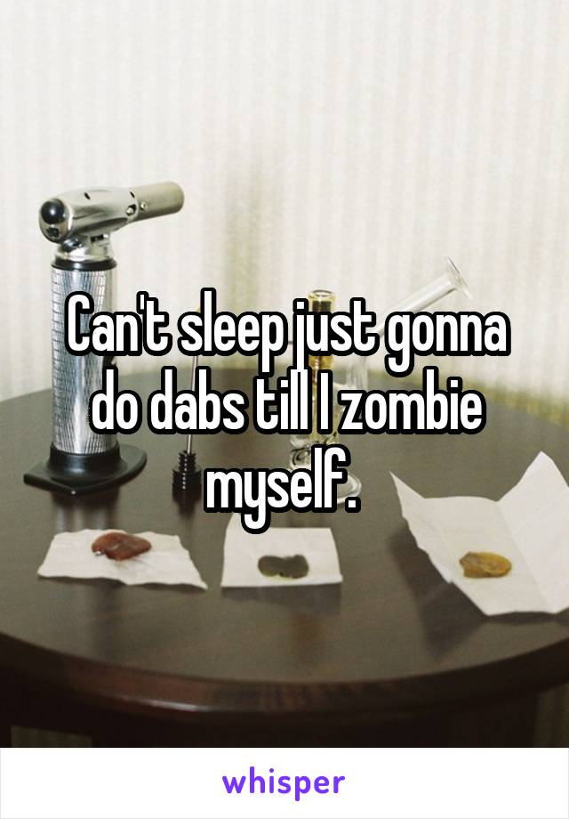 Can't sleep just gonna do dabs till I zombie myself. 