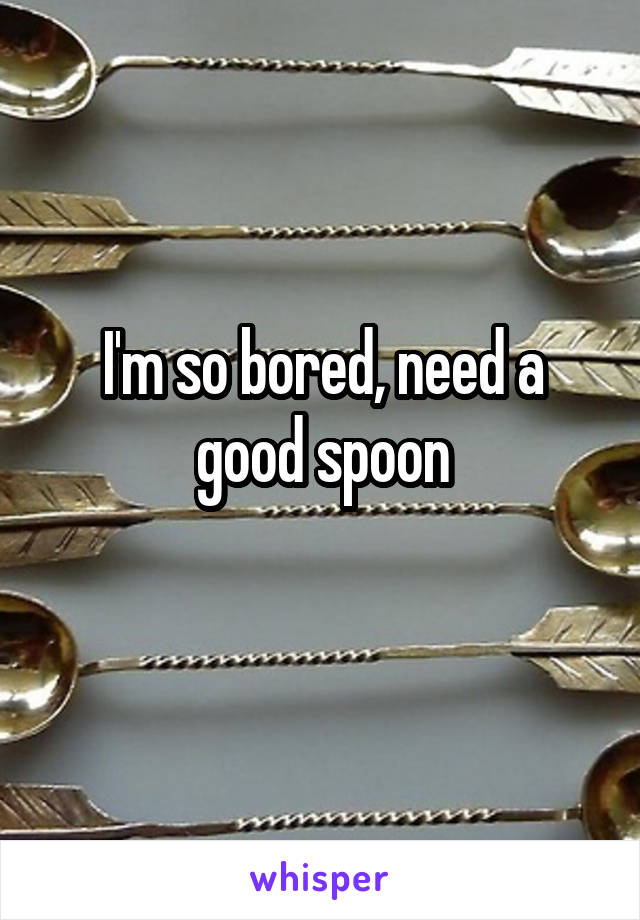 I'm so bored, need a good spoon
