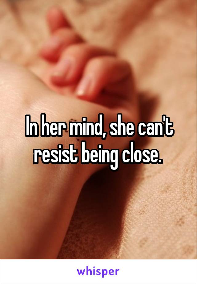 In her mind, she can't resist being close. 
