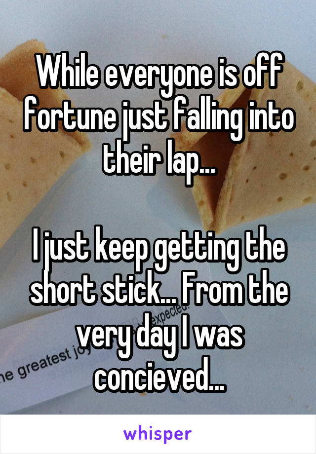 While everyone is off fortune just falling into their lap...

I just keep getting the short stick... From the very day I was concieved...