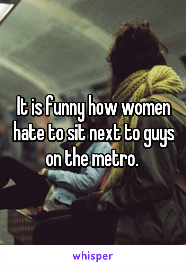 It is funny how women hate to sit next to guys on the metro. 