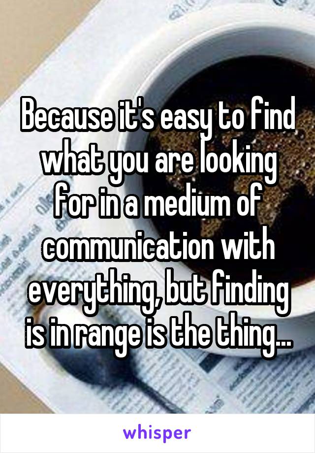 Because it's easy to find what you are looking for in a medium of communication with everything, but finding is in range is the thing...
