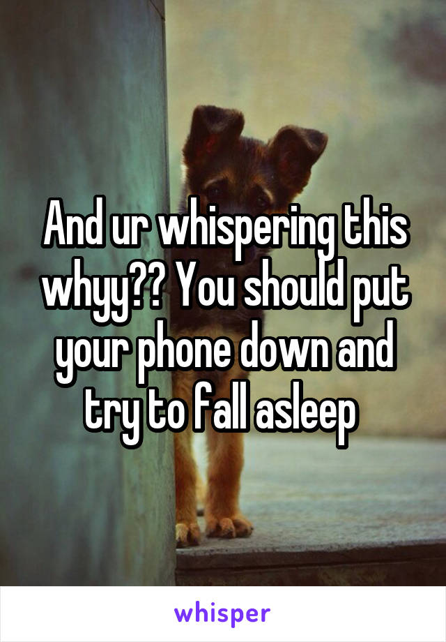 And ur whispering this whyy?? You should put your phone down and try to fall asleep 
