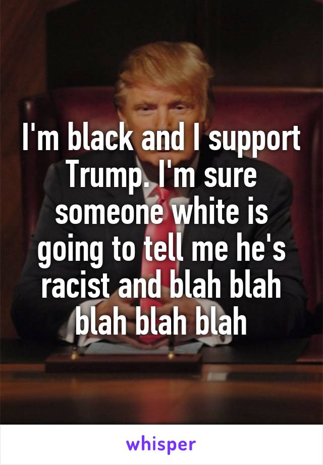 I'm black and I support Trump. I'm sure someone white is going to tell me he's racist and blah blah blah blah blah