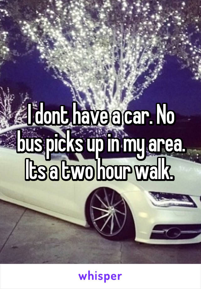 I dont have a car. No bus picks up in my area. Its a two hour walk. 
