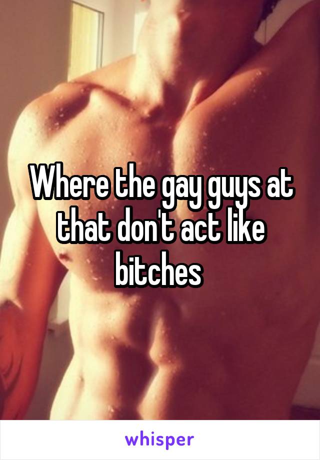 Where the gay guys at that don't act like bitches 