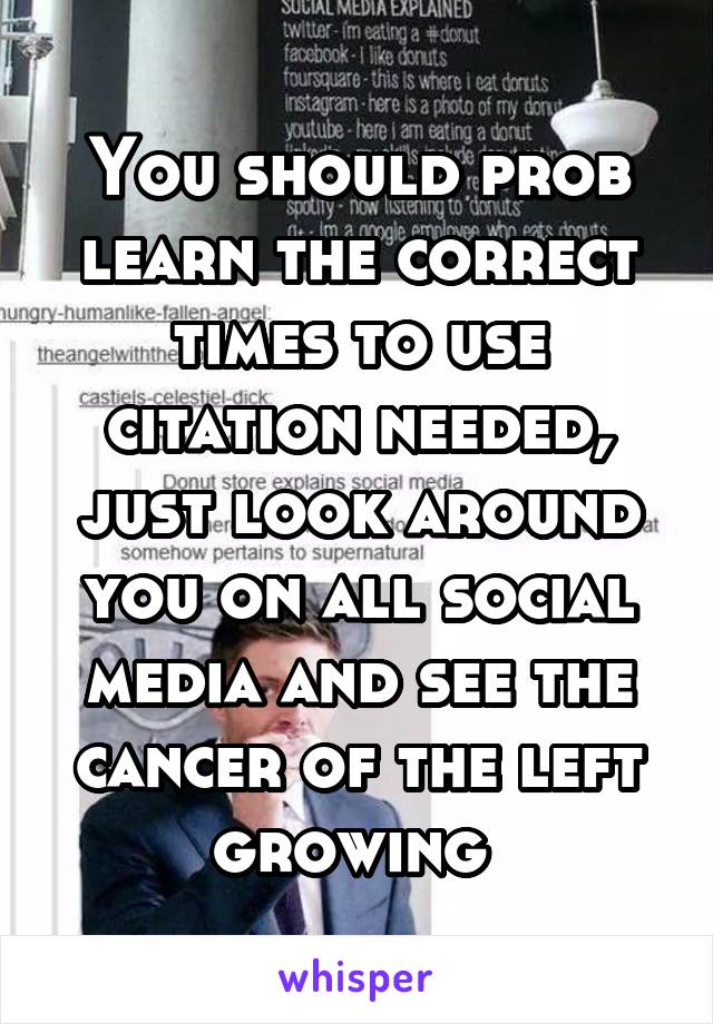 You should prob learn the correct times to use citation needed, just look around you on all social media and see the cancer of the left growing 