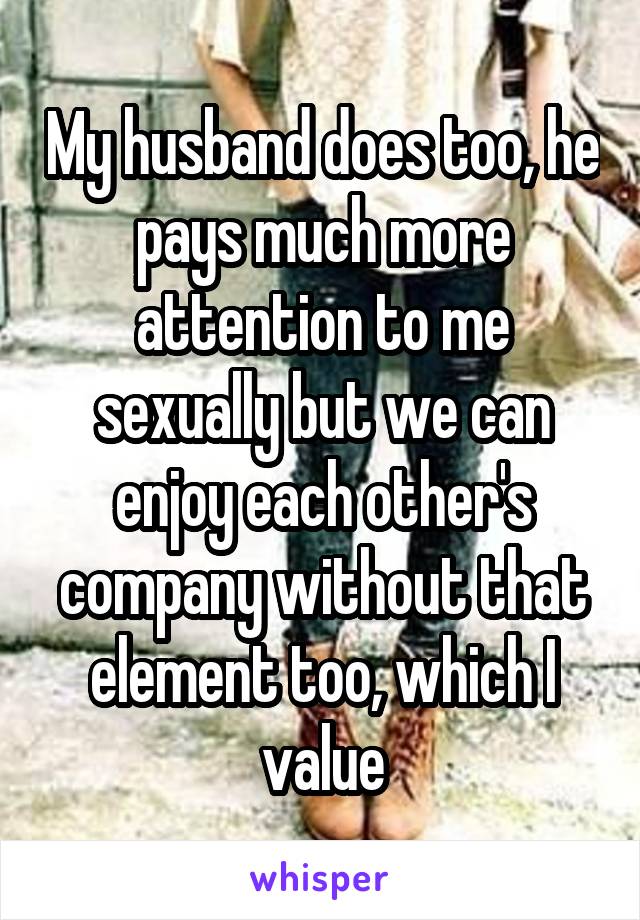 My husband does too, he pays much more attention to me sexually but we can enjoy each other's company without that element too, which I value